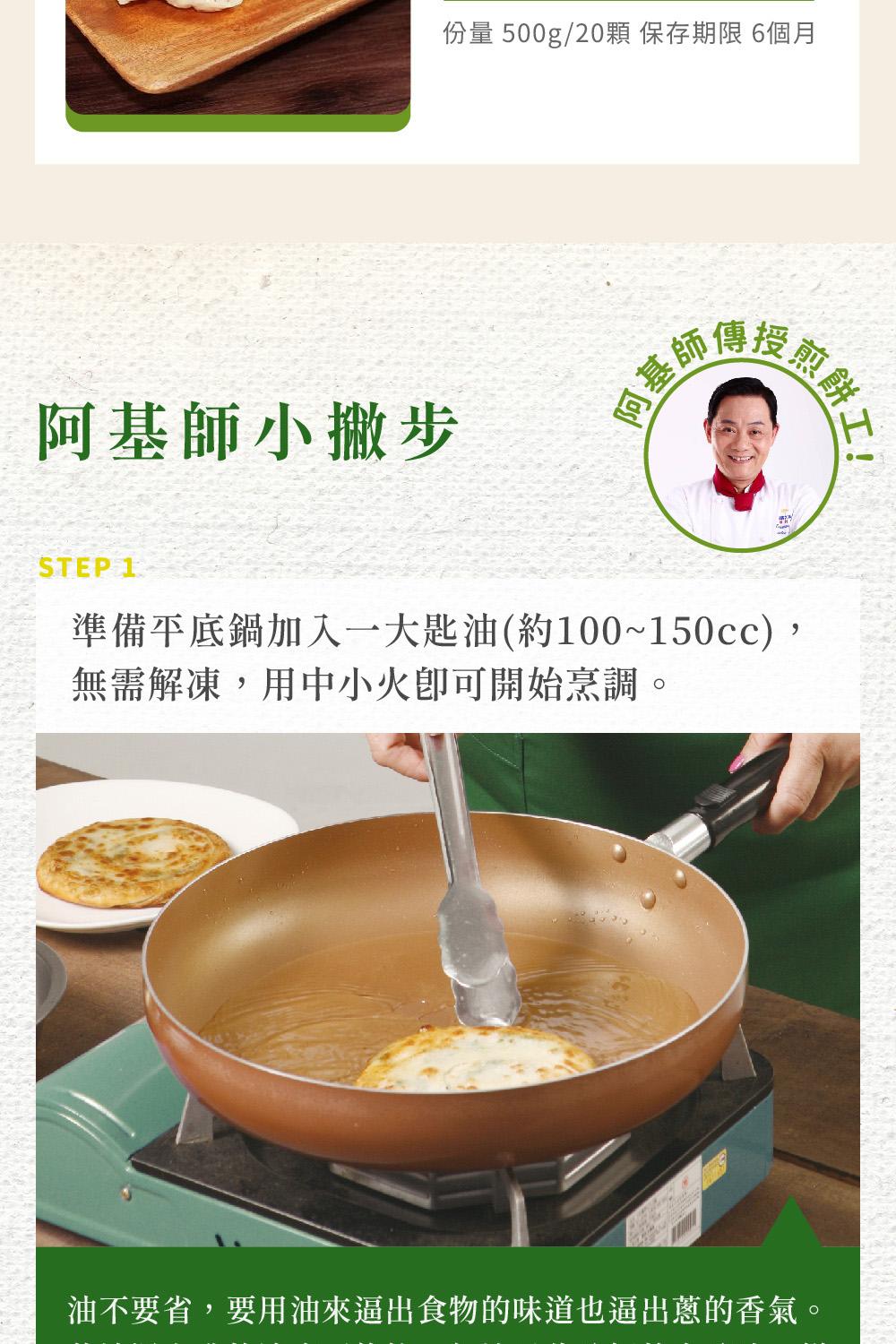 份量 500g/20顆 保存期限 6個月，阿基師小撇步，授煎麟，煎餅工，準備平底鍋加入一大匙油(約100~150cc),無需解凍,用中小火即可開始烹調。油不要省,要用油來逼出食物的味道也逼出蔥的香氣。