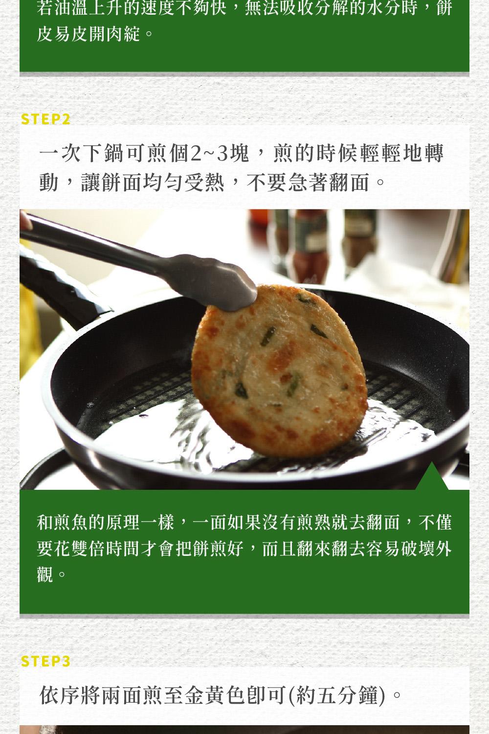 若油溫上升的速度不夠快,無法吸收分解的水分時,餅，皮易皮開肉綻。一次下鍋可煎個2~3塊,煎的時候輕輕地轉，動,讓餅面均勻受熱,不要急著翻面。和煎魚的原理一樣,一面如果沒有煎熟就去翻面,不僅，要花雙倍時間才會把餅煎好,而且翻來翻去容易破壞外，依序將兩面