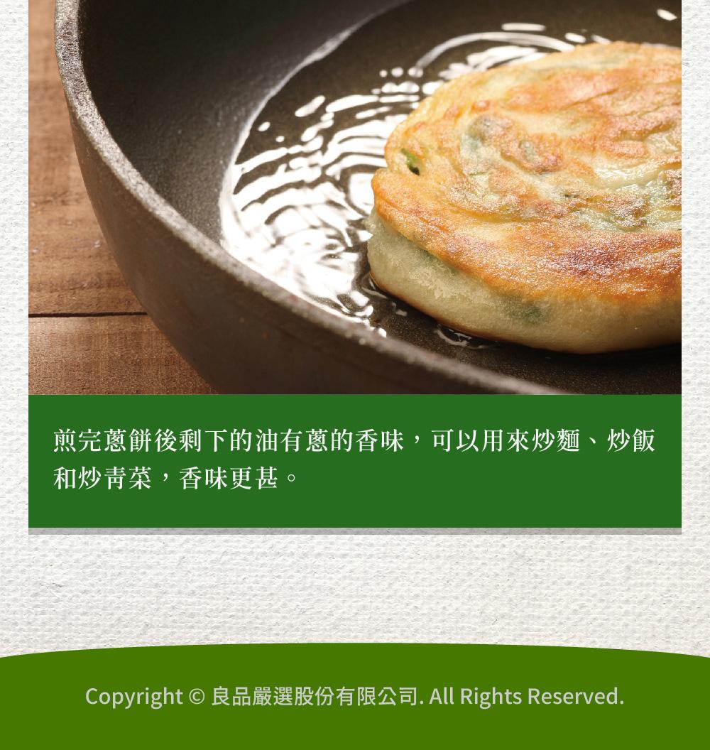 煎完蔥餅後剩下的油有蔥的香味,可以用來炒麵、炒飯，和炒青菜,香味更甚。Copyright © 良品嚴選股份有限公司. All Rights Reserved.。