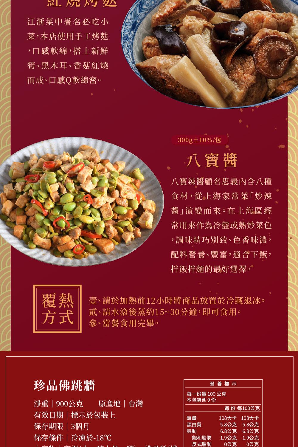 紅燒特，江浙菜中著名必吃小，菜,本店使用手工烤麩，口感軟綿,搭上新鮮，筍、黑木耳、香菇紅燒，而成、口感Q軟綿密。珍品佛跳牆，淨重 900公克 原產地台灣，有效日期標示於包裝上，保存期限3個月，保存條件冷凍於-18℃，300g±10%/包，八寶醬，八