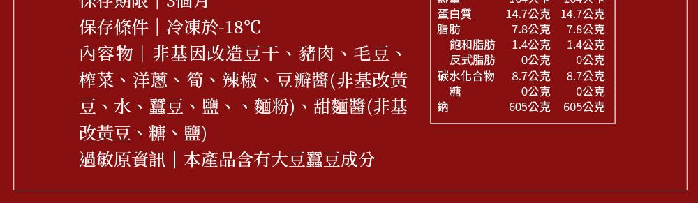 保行期限 3個月，保存條件冷凍於-18℃，內容物非基因改造豆干、豬肉、毛豆、榨菜、洋蔥、筍、辣椒、豆瓣醬(非基改黃，豆、水、蠶豆、鹽、、麵粉)、甜麵醬(非基，改黃豆、糖、鹽)，過敏原資訊本產品含有大豆蠶豆成分，蛋白質，飽和脂肪，反式脂肪，碳水化合物