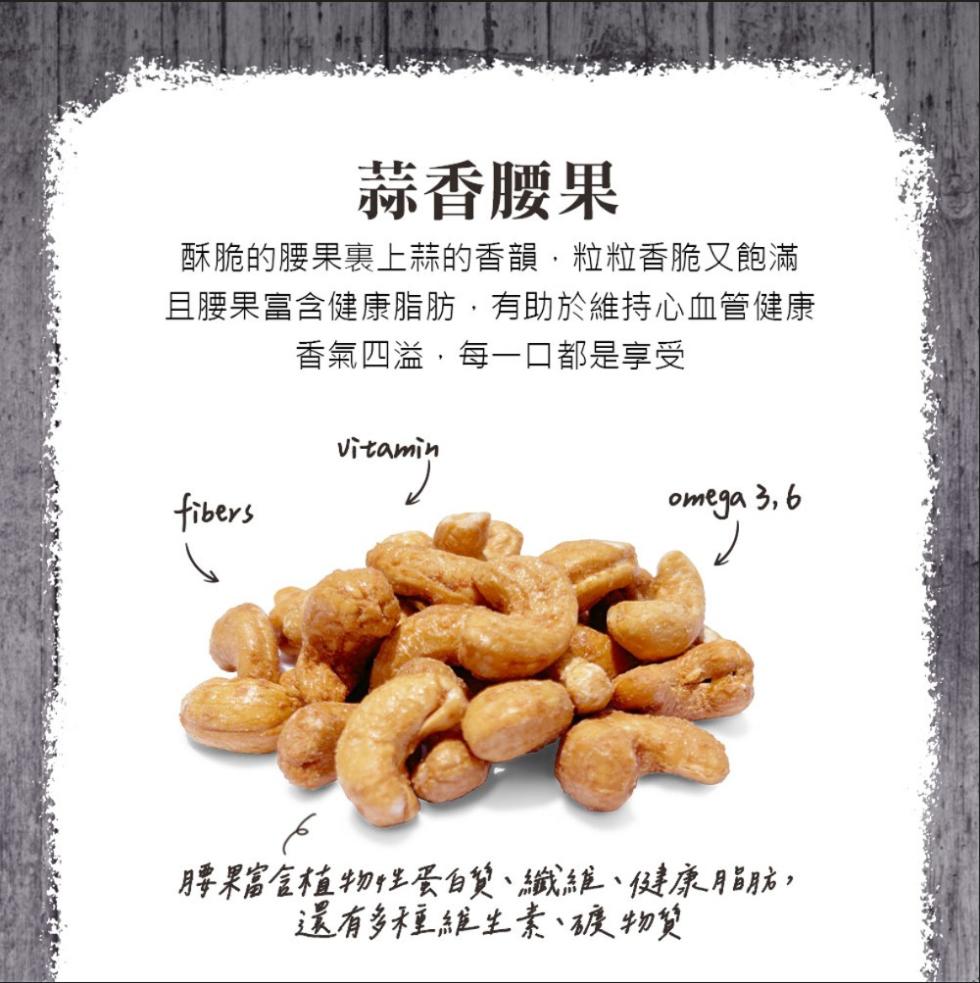 蒜香腰果，酥脆的腰果裏上蒜的香韻,粒粒香脆又飽滿，且腰果富含健康脂肪,有助於維持心血管健康，香氣四溢,每一口都是享受，腰果富含植物性蛋白質、纖維、健康脂肪,還有多種維生素、礦物質。