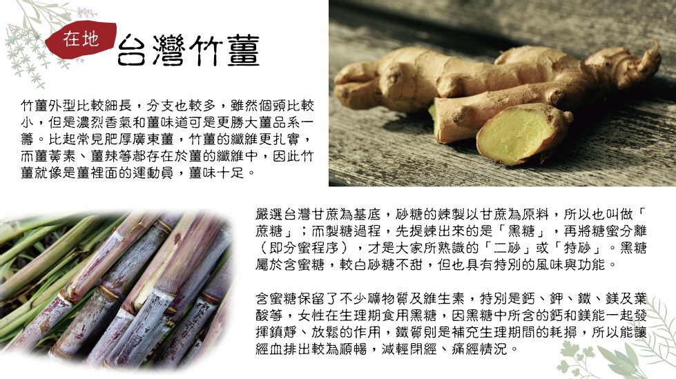 台灣竹薑，竹薑外型比較細長,分支也較多,雖然個頭比較，小,但是濃烈香氣和薑味道可是更勝大薑品系一，籌。比起常見肥厚廣東薑,竹董的纖維更扎實,而墓黃素、薑辣等都存在於墓的纖維中,因此竹，薑就像是薑裡面的運動員,薑味十足。嚴選台灣甘蔗為基底,砂糖的練製以