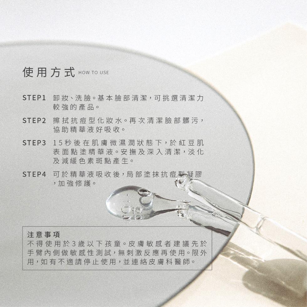 使用方式,STEP1 卸妝、洗臉。基本臉部清潔,可挑選清潔力,較強的產品。STEP2 擦拭抗痘型化妝水。再次清潔臉部髒污,協助精華液好吸收。STEP315 秒後在肌膚微濕潤狀態下,於紅豆肌,表面點塗精華液。安撫及深入清潔,淡化,及減緩色素斑點產生。S