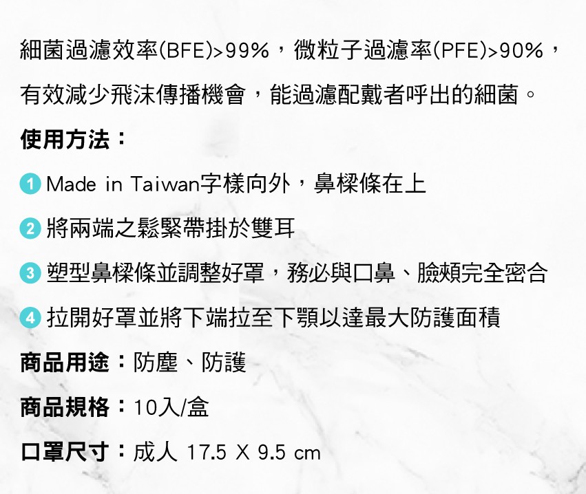 細菌過濾效率(BFE)> 99%,微粒子過濾率(PFE)>90%,有效減少飛沫傳播機會,能過濾配戴者呼出的細菌。使用方法:OMade in Taiwan字樣向外,鼻樑條在上，②將兩端之鬆緊帶掛於雙耳，0塑型鼻樑條並調整好罩,務必與口鼻、臉類完全密合，