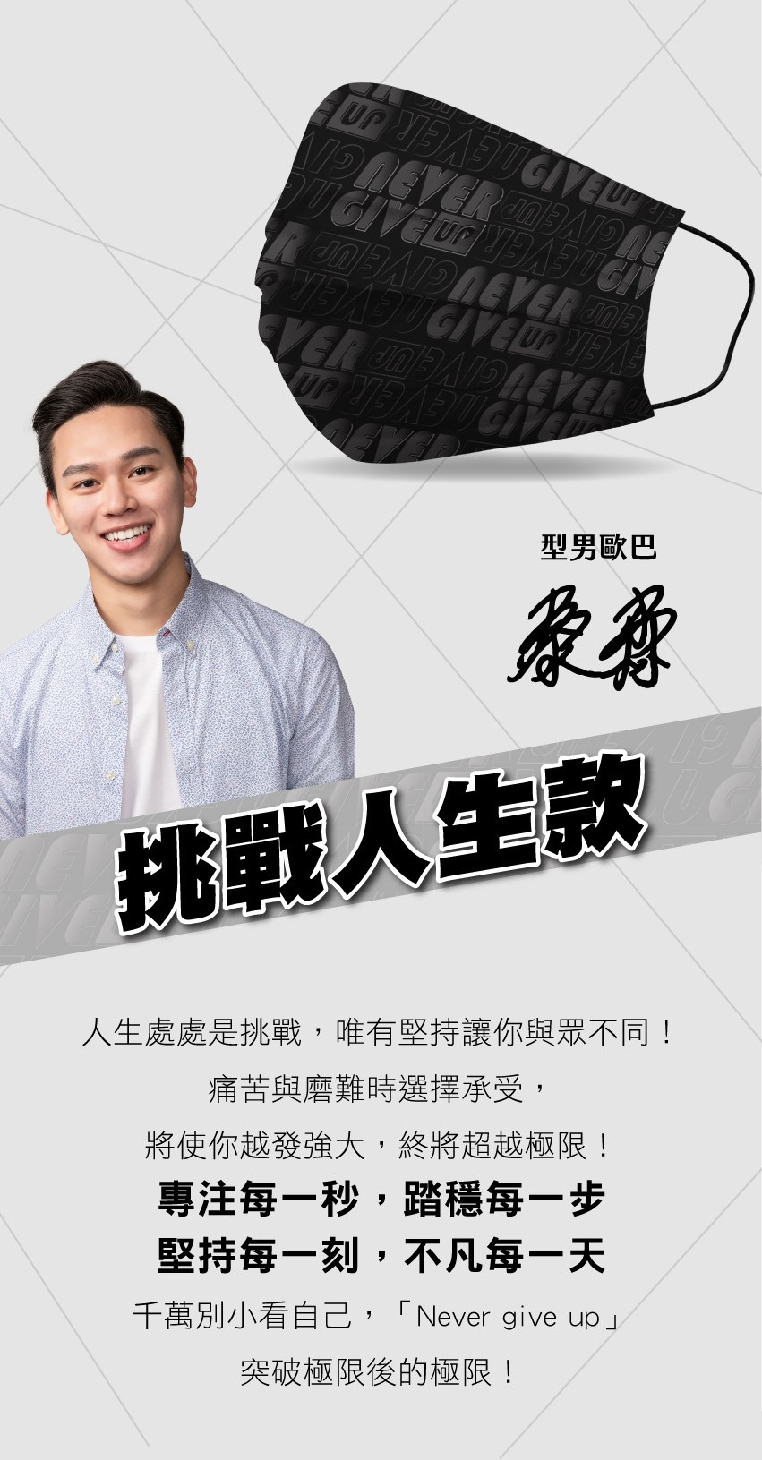 型男歐巴，挑戰人生款，人生處處是挑戰,唯有堅持讓你與眾不同!痛苦與磨難時選擇承受,將使你越發強大,終將超越極限!專注每一秒,踏穩每一步，堅持每一刻,不凡每一天，千萬別小看自己,Never give up突破極限後的極限!。