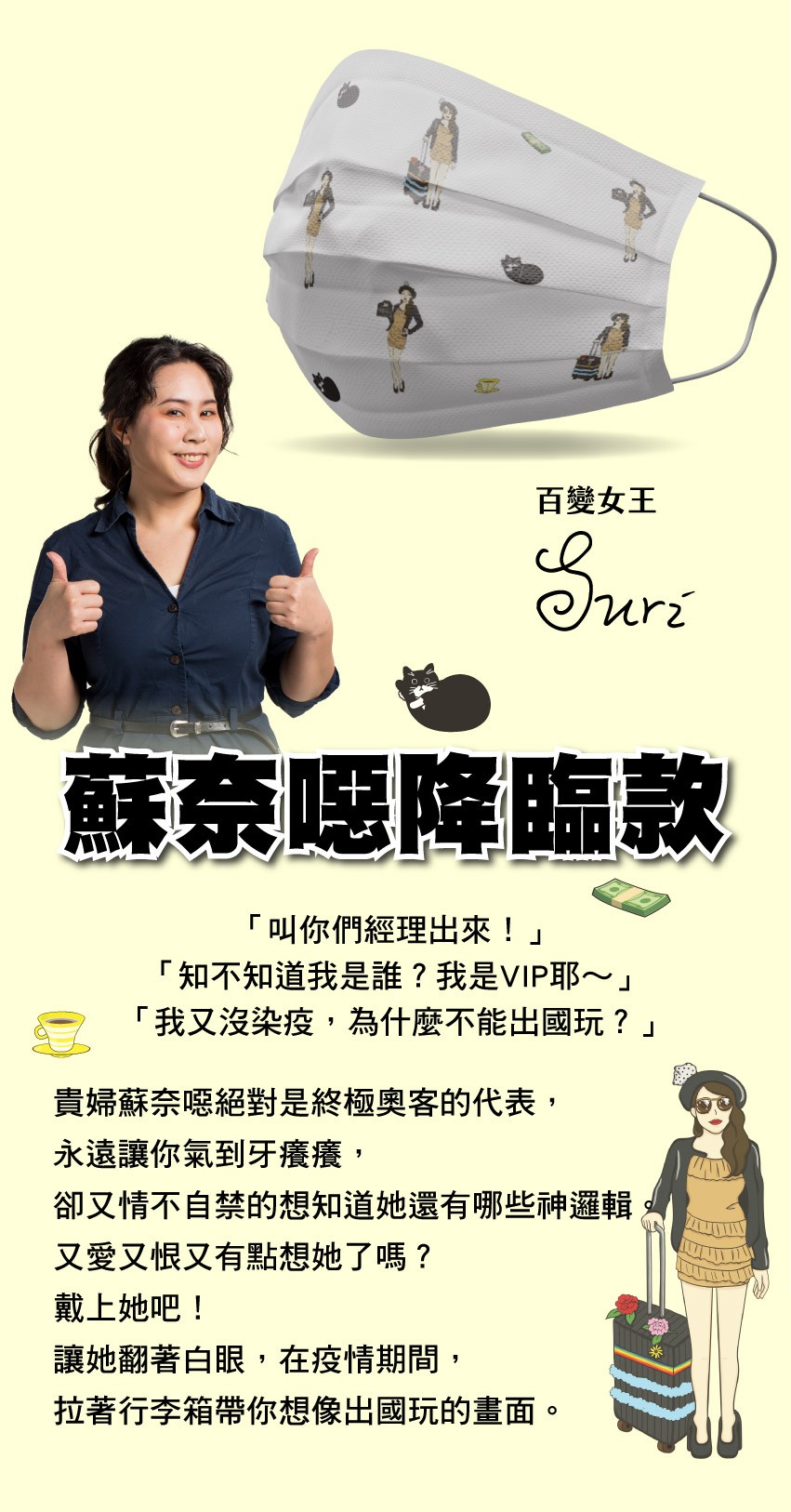 百變女王，蘇奈呀降臨款，叫你們經理出來!知不知道我是誰?我是VIP耶~我又沒染疫,為什麼不能出國玩?貴婦蘇奈噁絕對是終極奧客的代表,永遠讓你氣到牙癢癢,卻又情不自禁的想知道她還有哪些神邏輯，又愛又恨又有點想她了嗎?戴上她吧!讓她翻著白眼,在疫情期間,