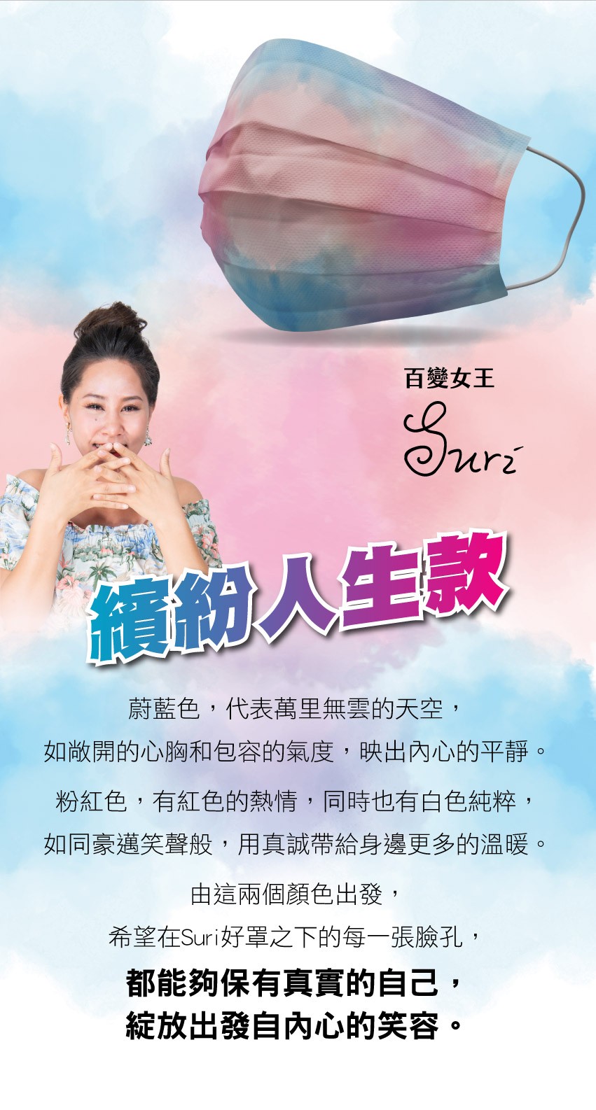 百變女王，繽紛人生款，蔚藍色,代表萬里無雲的天空,如敞開的心胸和包容的氣度,映出內心的平靜。粉紅色,有紅色的熱情,同時也有白色純粹,如同豪邁笑聲般,用真誠帶給身邊更多的溫暖。由這兩個顏色出發,希望在Suri好罩之下的每一張臉孔,都能夠保有真實的自己,