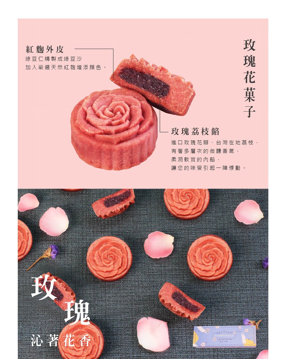 紅麴外皮，綠豆仁精製成綠豆沙，加入嚴選天然紅麴增添顏色。玫瑰荔枝餡，進口玫瑰花瓣、台灣在地荔枝,有著多層次的微醺香氣,柔潤軟實的內餡,讓您的味覺引起一陣悸動。沁著花香，玫 瑰 花 菓子。