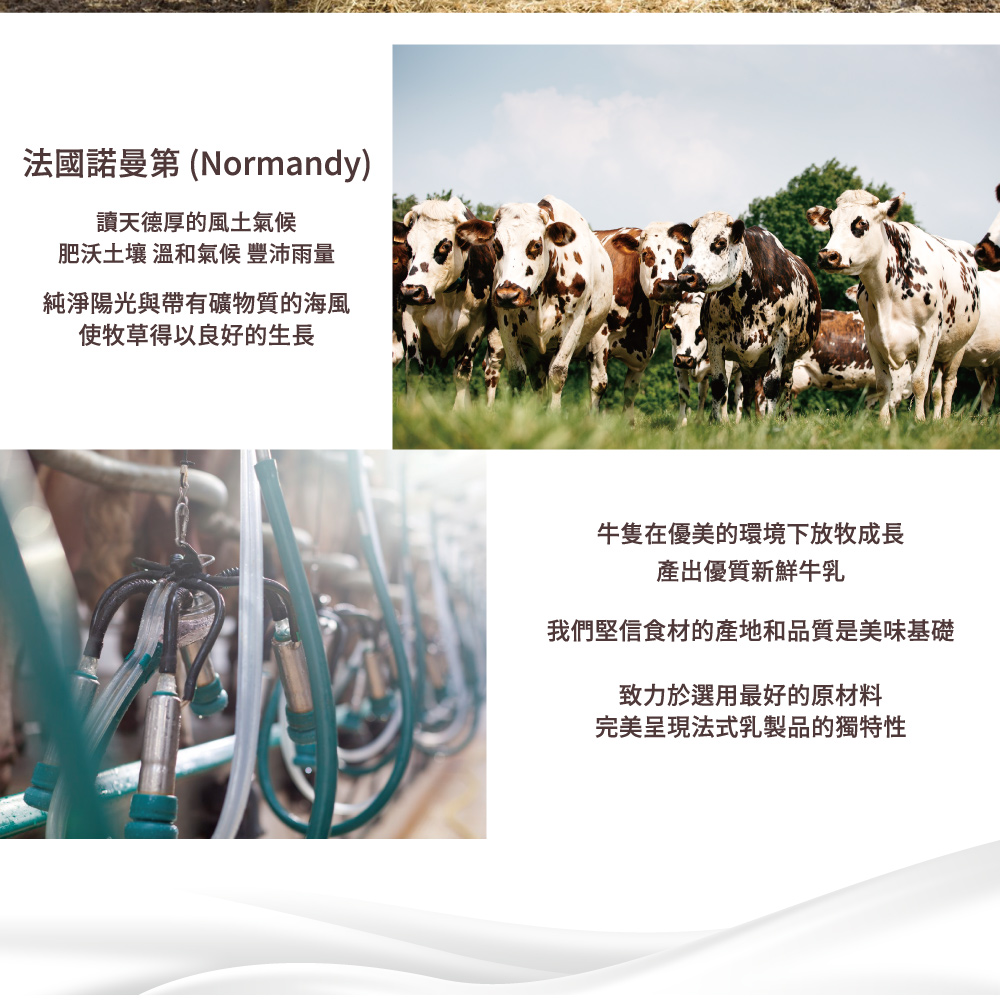 法國諾曼第 (Normandy)，讀天德厚的風土氣候，肥沃土壤 溫和氣候 豐沛雨量，純淨陽光與帶有礦物質的海風，使牧草得以良好的生長，牛隻在優美的環境下放牧成長，產出優質新鮮牛乳，我們堅信食材的產地和品質是美味基礎，致力於選用最好的原材料，完美呈現法
