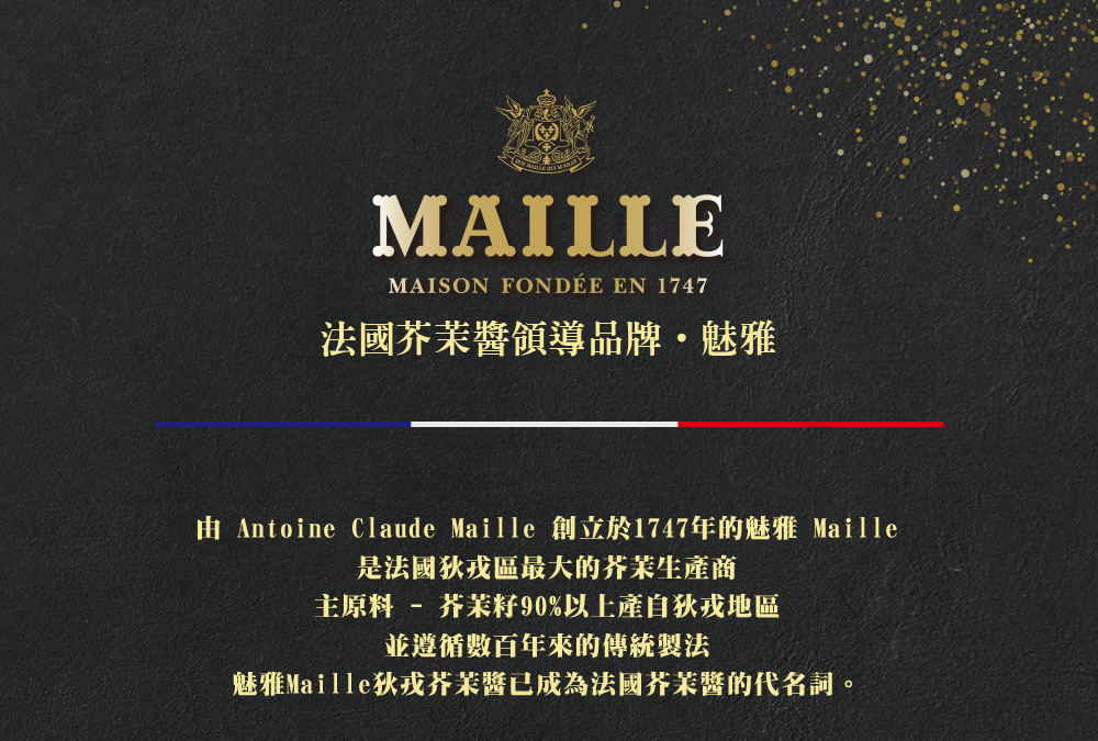 MAISON FONDÉE EN 1747，法國芥茉醬領導品牌·魅雅，由 Antoine Claude Maille 創立於1747年的魅雅 Maille，是法國狄戎區最大的芥茉生產商，主原料- 芥茉籽90%以上產自狄戎地區，並遵循數百年來的傳統製法