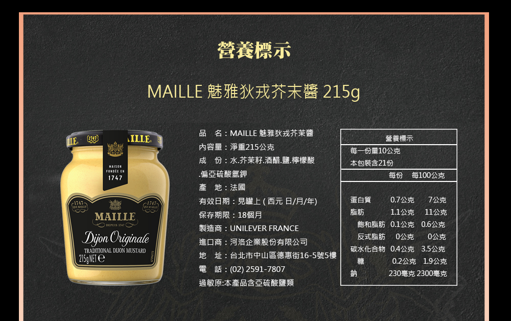 營養標示，MAILLE 魅雅狄戎芥末醬 215g，品名:MAILLE 魅雅狄戎芥茉醬，內容量:淨重215公克，營養標示，FONDÉE EN，成份:水.芥茉籽.酒醋.鹽.檸檬酸，偏亞硫酸氫鉀，每一份量10公克，本包裝含21份，每100公克，產地:法國，