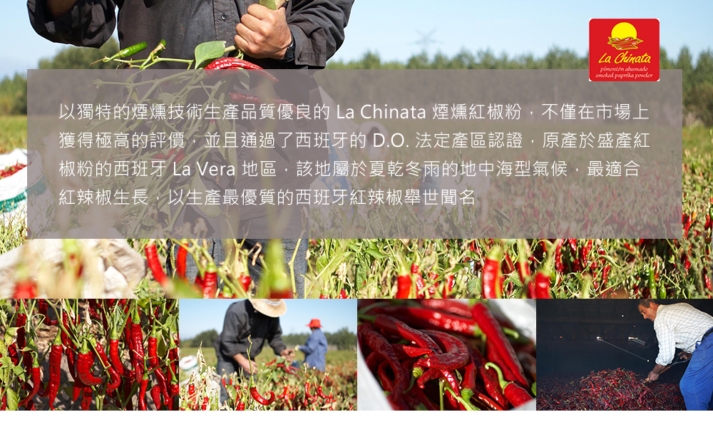 pimentón ahumado,以獨特的煙燻技術生產品質優良的 La Chinata 煙燻紅椒粉,不僅在市場上,獲得極高的評價,並且通過了西班牙的 D.O. 法定產區認證,原產於盛產紅,椒粉的西班牙 La Vera 地區,該地屬於夏乾冬雨的地中海型
