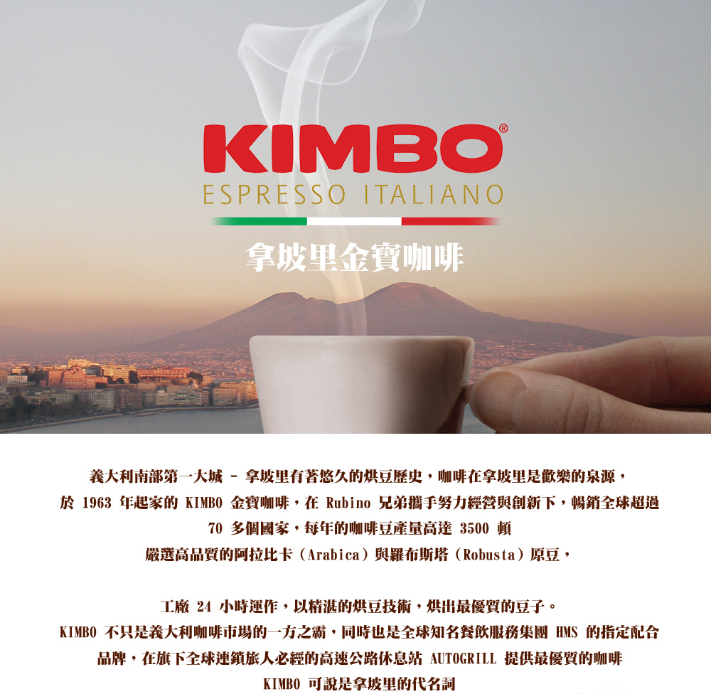 拿坡里金寶咖啡,義大利南部第一大城 - 拿坡里有著悠久的烘豆歷史,咖啡在拿坡里是歡樂的泉源,於 1963 年起家的 KIMBO 金寶咖啡,在 Rubino 兄弟攜手努力經營與創新下,暢銷全球超過,70 多個國家,每年的咖啡豆產量高達 3500 頓,嚴