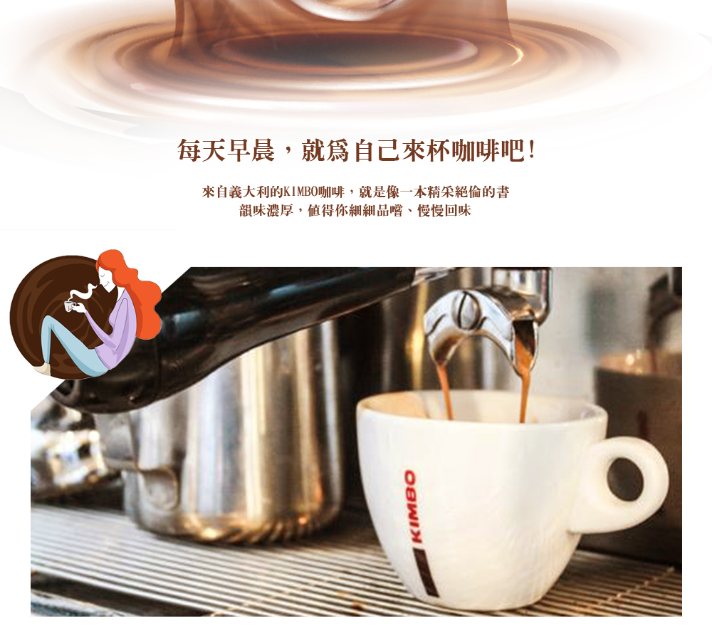 每天早晨,就爲自己來杯咖啡吧!來自義大利的KIMBO咖啡,就是像一本精采絕倫的書,韻味濃厚,值得你細細品嚐、慢慢回味。