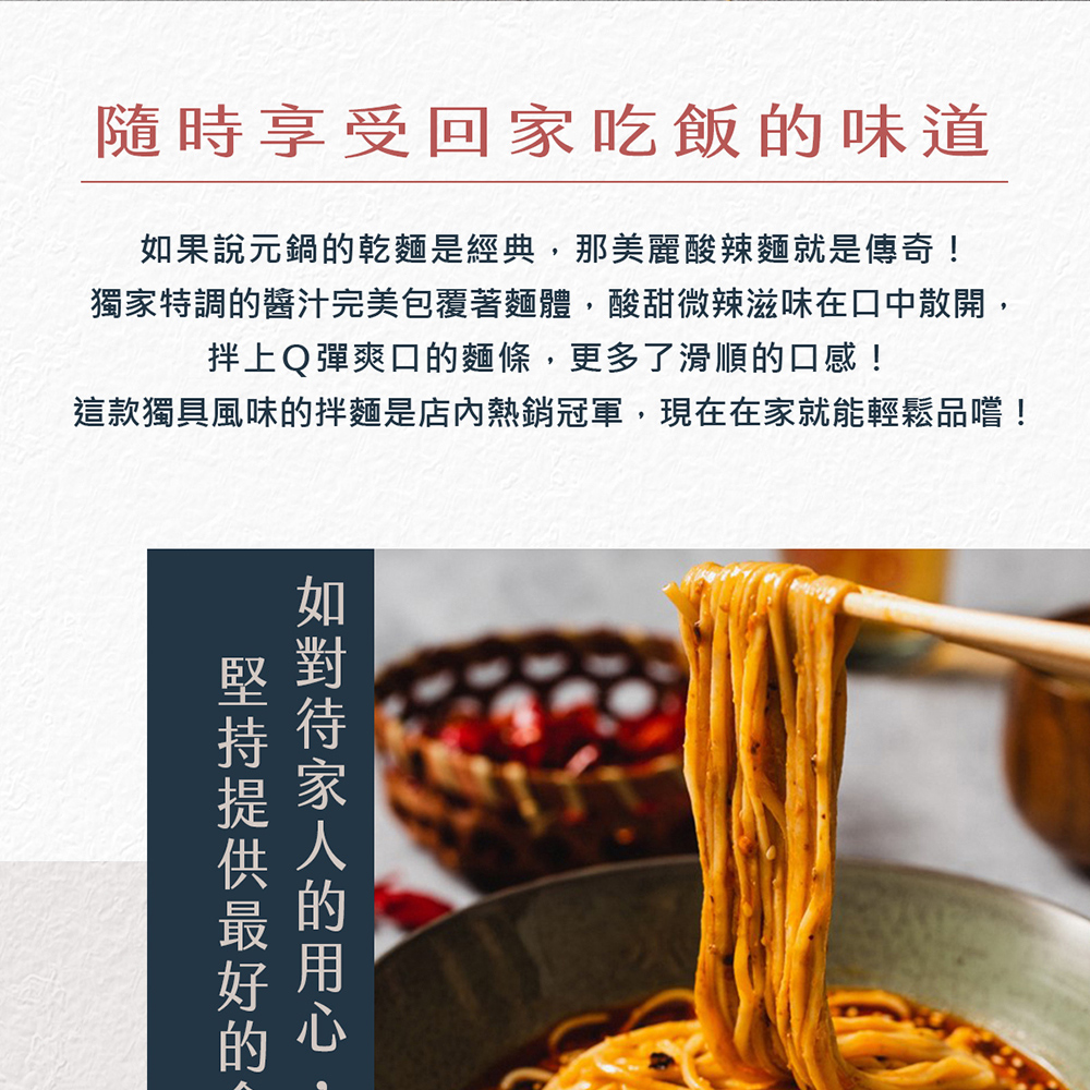 隨時享受回家吃飯的味道，如果說元鍋的乾麵是經典,那美麗酸辣麵就是傳奇!獨家特調的醬汁完美包覆著麵體,酸甜微辣滋味在口中散開,拌上Q彈爽口的麵條,更多了滑順的口感!這款獨具風味的拌麵是店內熱銷冠軍,現在在家就能輕鬆品嚐!堅持提供最好的，如對待家人的用心