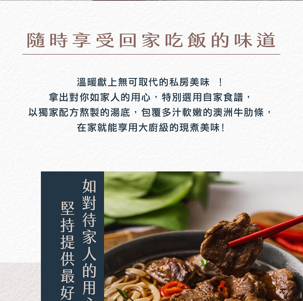 隨時享受回家吃飯的味道,溫暖獻上無可取代的私房美味 !拿出對你如家人的用心,特別選用自家食譜,以獨家配方熬製的湯底,包覆多汁軟嫩的澳洲牛肋條,在家就能享用大廚級的現煮美味!堅持提供最好,如對待家人的用。
