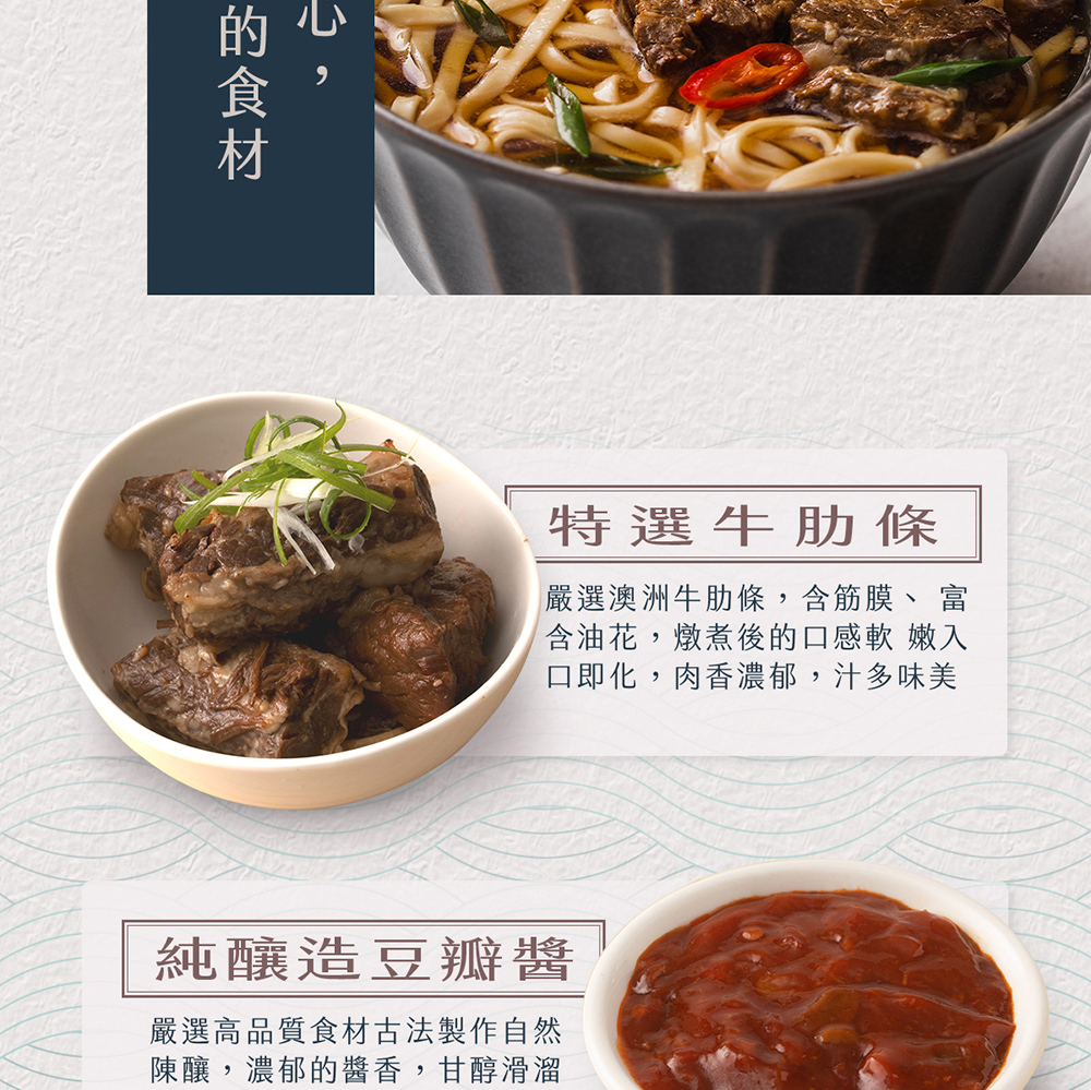 的食材,特選牛肋條,嚴選澳洲牛肋條,含筋膜、 富,含油花,燉煮後的口感軟 嫩入,口即化,肉香濃郁,汁多味美,純釀造豆瓣醬,嚴選高品質食材古法製作自然,陳釀,濃郁的醬香,甘醇滑溜。