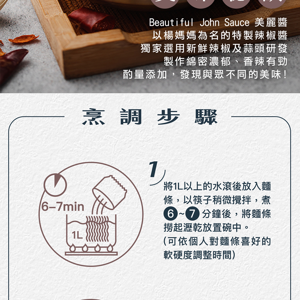 烹調步驟,以楊媽媽為名的特製辣椒醬,獨家選用新鮮辣椒及蒜頭研發,製作綿密濃郁、香辣有勁,酌量添加,發現與眾不同的美味!將1L以上的水滾後放入麵,條,以筷子稍微攪拌,煮,6~7 分鐘後,將麵條,撈起瀝乾放置碗中。(可依個人對麵條喜好的,軟硬度調整時間)