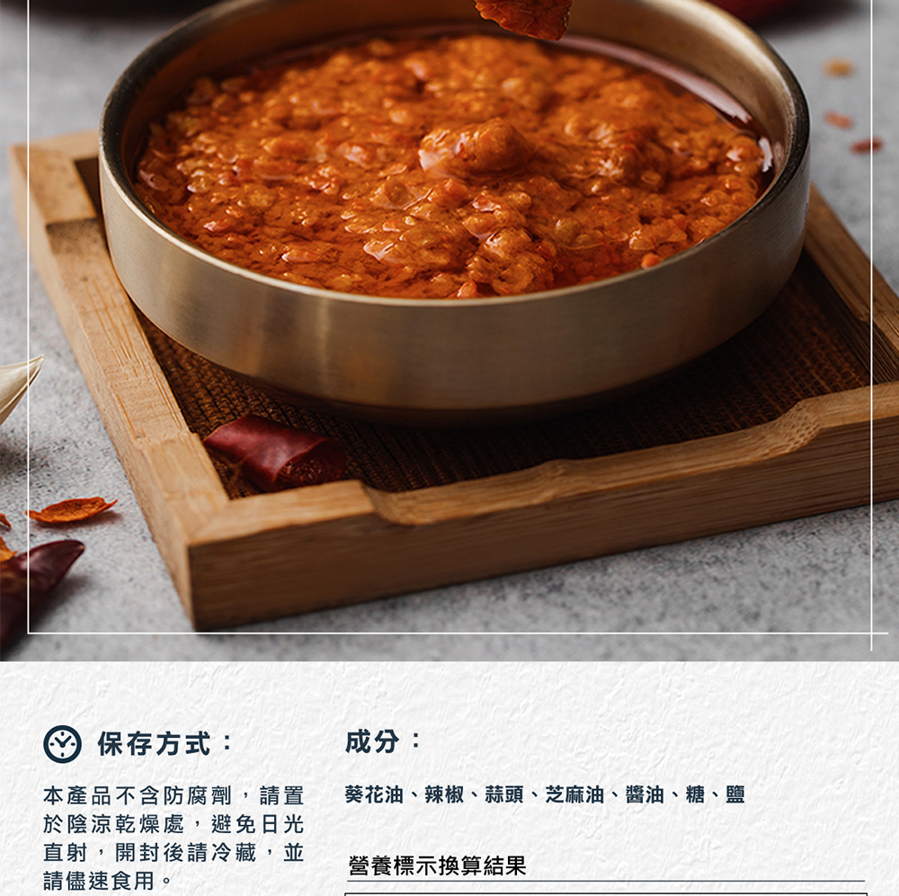 保存方式:本產品不含防腐劑,請置,於陰涼乾燥處,避免日光,直射,開封後請冷藏,並,請儘速食用。成分:葵花油、辣椒、蒜頭、芝麻油、醬油、糖、鹽,營養標示換算結果。