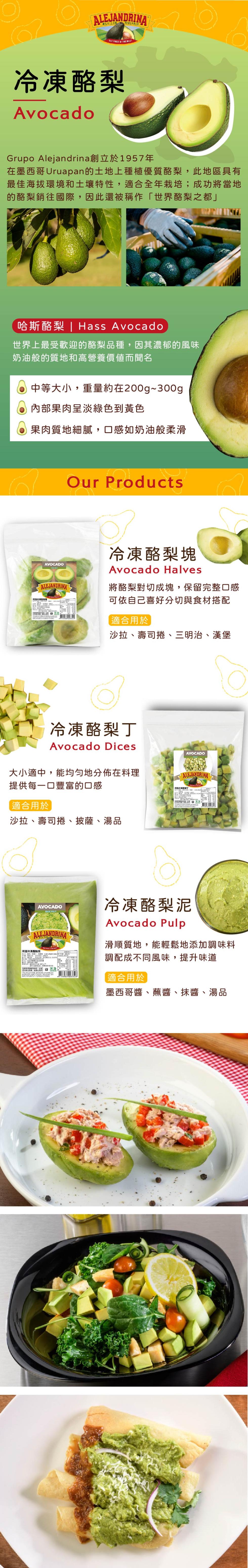 冷凍酪梨,Grupo Alejandrina創立於1957年,在墨西哥Uruapan的土地上種植優質酪梨,此地區具有,最佳海拔環境和土壤特性,適合全年栽培;成功將當地,的酪梨銷往國際,因此還被稱作世界酪梨之都哈斯酪梨 Hass Avocado,世界