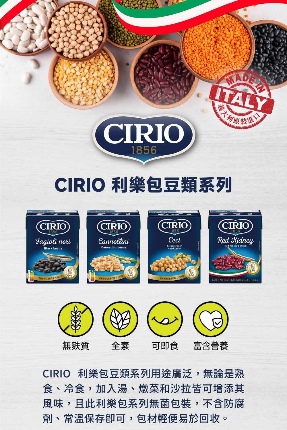 義大利原裝進口，CIRIO 利樂包豆類系列，無麩質，可即食 富含營養，CIRIO 利樂包豆類系列用途廣泛,無論是熟，食、冷食,加入湯、燉菜和沙拉皆可增添其，風味,且此利樂包系列無菌包裝,不含防腐，劑、常溫保存即可,包材輕便易於回收。