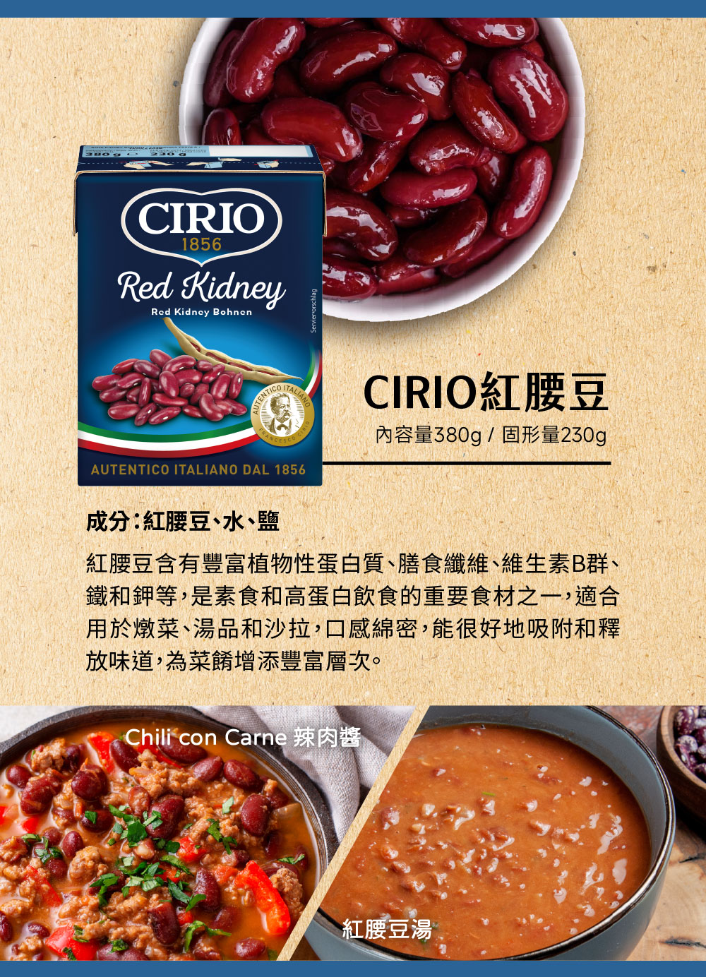 內容量380g/固形量230g，CIRIO紅腰豆，成分:紅腰豆、水、鹽，紅腰豆含有豐富植物性蛋白質、膳食纖維、維生素B群、鐵和鉀等,是素食和高蛋白飲食的重要食材之一,適合，用於燉菜、湯品和沙拉,口感綿密,能很好地吸附和釋，放味道,為菜餚增添豐富層次。