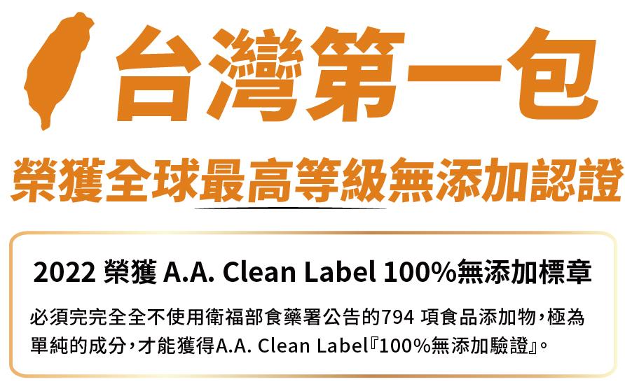 台灣第一包，榮獲全球最高等級無添加認證，2022 榮獲 A.A. Clean Label 100%無添加標章，必須完完全全不使用衛福部食藥署公告的794項食品添加物,極為，單純的成分,才能獲得A.A. Clean Label100%無添加驗證。