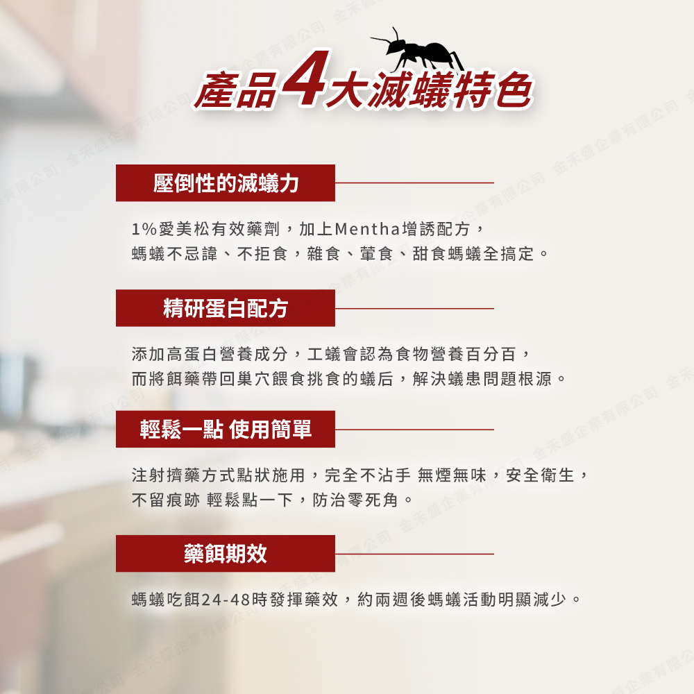 有限公司 金禾盛企業有限公司，企業有限公司 金禾，產品4大滅蟻特色，壓倒性的滅蟻力，螞蟻不忌諱、不拒食,雜食、葷食、甜食螞蟻全搞定。1%愛美松有效藥劑,加上Mentha增誘配企業有限公司 金禾盛企業有限公司，精研蛋白配方，添加高蛋白營養成分,工蟻會認