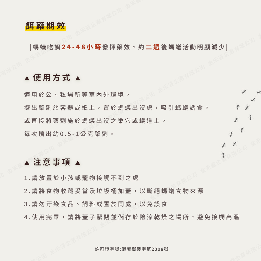 餌藥期效，内限公司 金禾盛企業有限公司 金禾，有限公司 金禾盛，螞蟻吃餌24-48小時發揮藥效,約二週後螞蟻活動明顯減少，A 使用方式，適用於公、私場所等室內外環境。每次擠出約0.5-1公克藥劑。擠出藥劑於容器或紙上,置於螞蟻出沒處,吸引螞蟻誘食。或