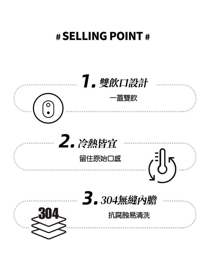 1.雙飲口設計，一蓋雙飲，2.冷熱皆宜，留住原始口感，3.304無縫內膽，抗腐蝕易清洗。