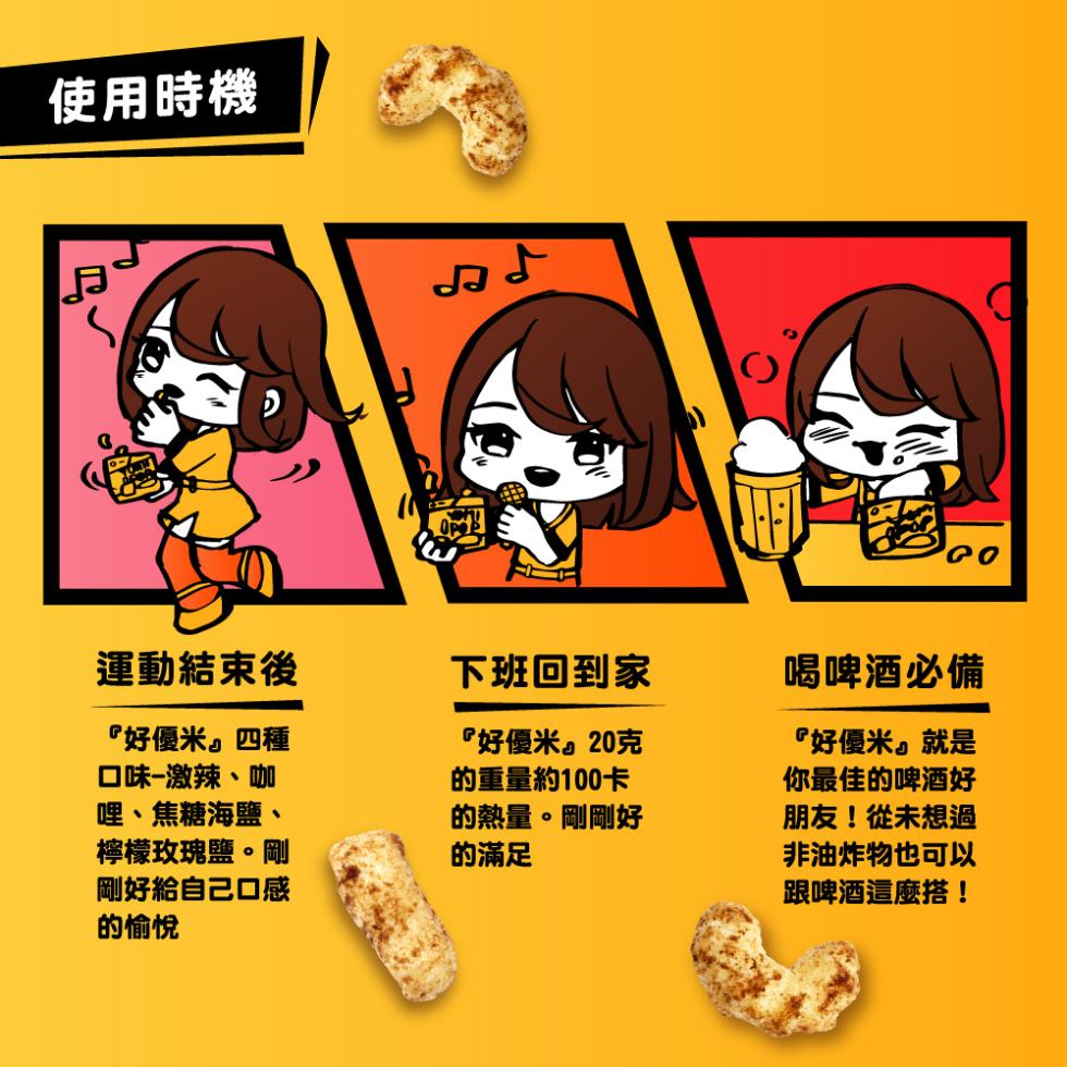 使用時機，運動結束後，下班回到家，喝啤酒必備，好優米。四種，口味-激辣、咖，哩、焦糖海鹽、檸檬玫瑰鹽。剛，剛好給自己口感，的愉悅，好優米。20克，的重量約100卡，的熱量。剛剛好，的滿足，好優米就是，你最佳的啤酒好，朋友!從未想過，非油炸物也可以，跟