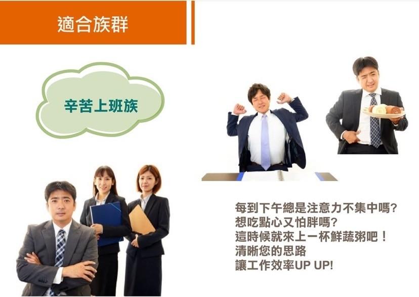 適合族群，辛苦上班族，每到下午總是注意力不集中嗎?想吃點心又怕胖嗎?這時候就來上一杯鮮蔬粥吧!清晰您的思路，讓工作效率UP UP!。