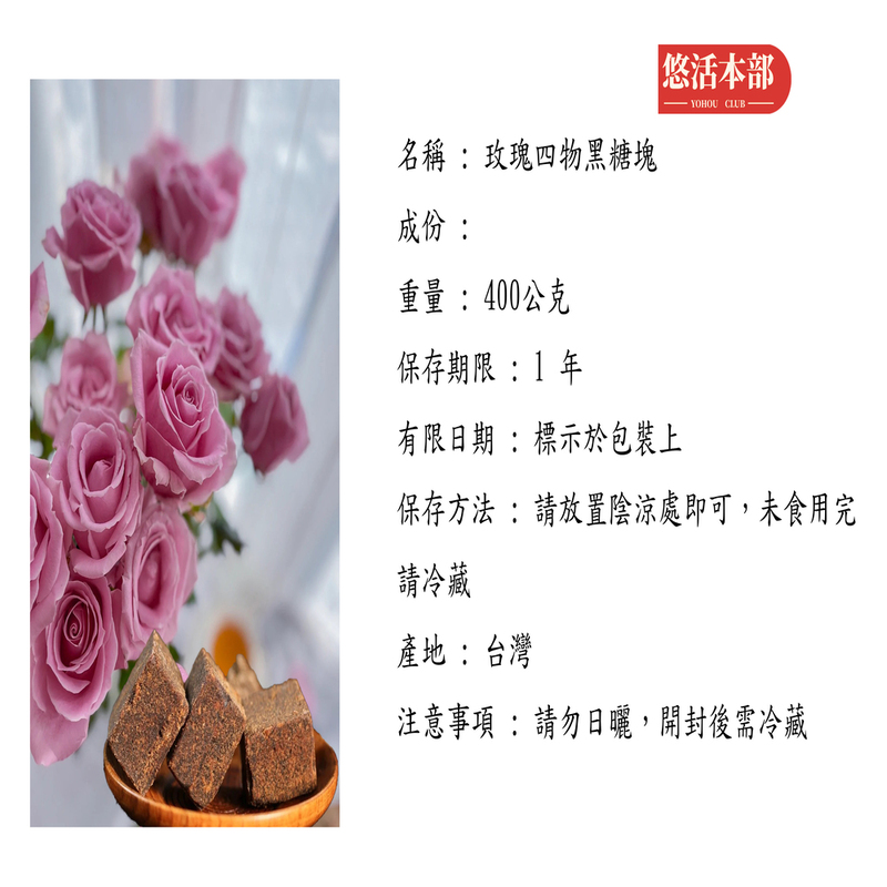 悠活本部,名稱: 玫瑰四物黑糖塊,成份:重量:400公克,保存期限 :1 年,有限日期:標示於包裝上,保存方法 : 請放置陰涼處即可,未食用完,請冷藏,產地:台灣,注意事項 : 請勿日曬,開封後需冷藏。