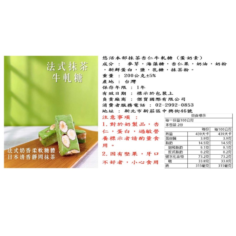 法式抹茶，牛軋糖，法式奶香柔軟糖體，日本清香靜岡抹茶，悠活本部抹茶杏仁牛軋糖(蛋奶素)，成分: 麥芽,海藻糖,杏仁果,奶油,奶粉，新鮮蛋白,鹽,乳糖,抹茶粉。重量:200公克±5%，產地: 台灣，保存年限: 1年，有效日期:標示於包裝上，負責廠商:傑