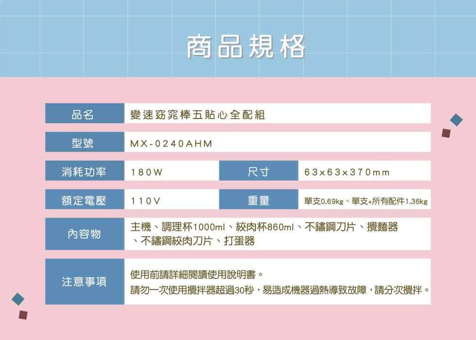 消耗功率,額定電壓,內容物,注意事項,變速窈窕棒五貼心全配組,商品規格,主機、調理杯1000ml、絞肉杯860ml、不鏽鋼刀片、攪麵器,不鏽鋼絞肉刀片、打蛋器,單支0.69kg、單支+所有配件1.36kg,使用前請詳細閱讀使用說明書。請勿一次使用攪拌