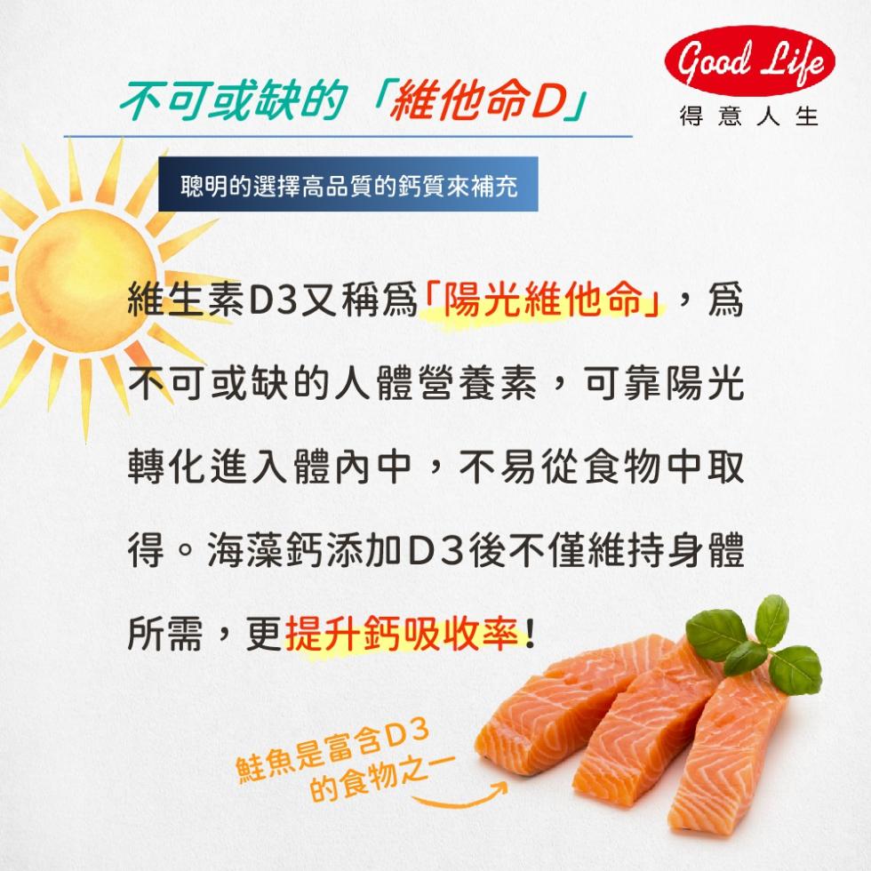 不可或缺的維他命D聰明的選擇高品質的鈣質來補充，得意人生，維生素D3又稱爲陽光維他命,爲，不可或缺的人體營養素,可靠陽光，轉化進入體內中,不易從食物中取，得。海藻鈣添加D3後不僅維持身體，所需,更提升鈣吸收率!鮭魚是富含D3，的食物之一。