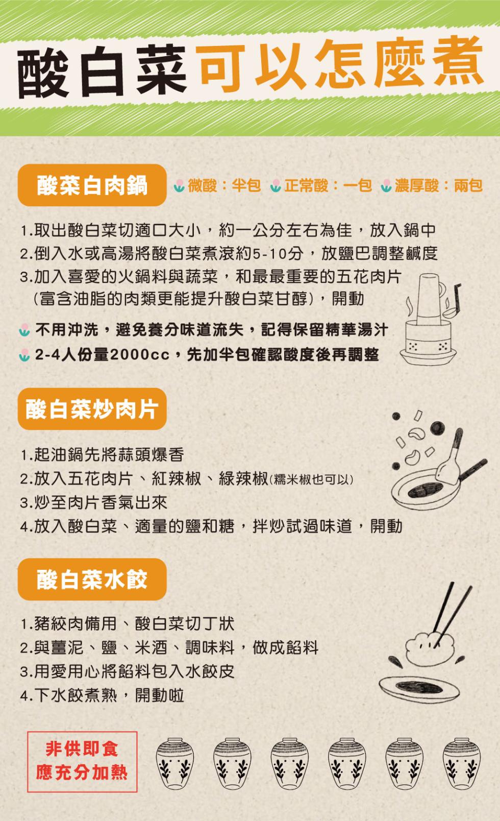 酸白菜可以怎麼煮，酸菜白肉鍋 微酸:半包 v正常酸:一包 v濃厚酸:兩包，1.取出酸白菜切適口大小,約一公分左右為佳,放入鍋中，2.倒入水或高湯將酸白菜煮滾約5-10分,放鹽巴調整鹹度，3.加入喜愛的火鍋料與蔬菜,和最最重要的五花肉片，(富含油脂的肉