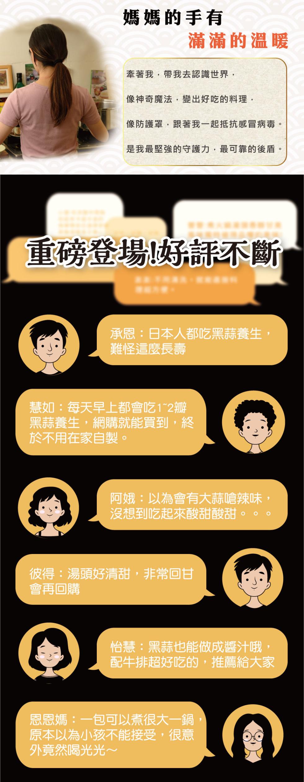 媽媽的手有，滿滿的溫暖，牽著我,帶我去認識世界,像神奇魔法,變出好吃的料理,像防護罩,跟著我一起抵抗感冒病毒。是我最堅強的守護力,最可靠的後盾。重磅登場!好評不斷，承恩:日本人都吃黑蒜養生,難怪這麼長壽，慧如:每天早上都會吃1~2瓣，黑蒜養生,網購就