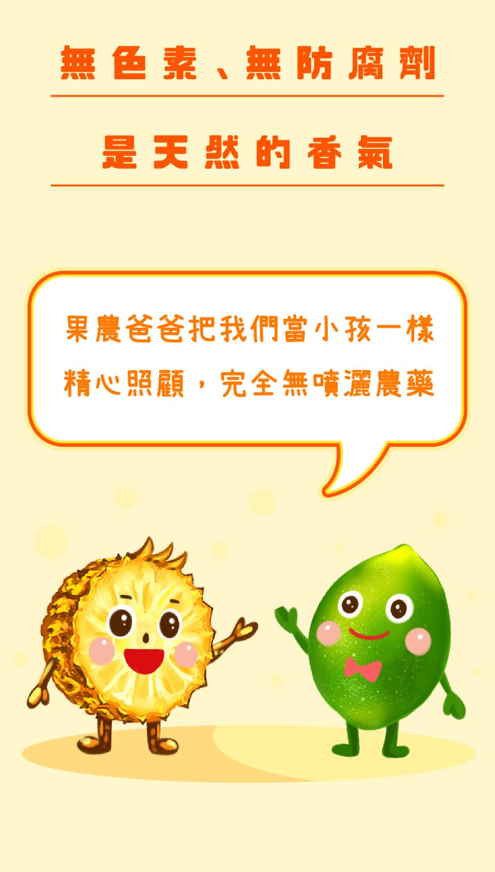 無色素、無防腐劑，是天然的香氣，果農爸爸把我們當小孩一樣，精心照顧,完全無噴灑農藥。