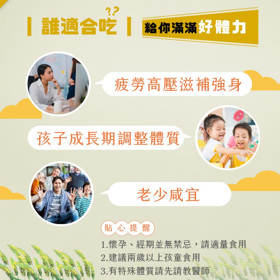 誰適合吃 給你滿滿好體力，疲勞高壓滋補強身，孩子成長期調整體質，老少咸宜，貼心提醒，1.懷孕、經期並無禁忌,請適量食用，2.建議兩歲以上孩童食用，3.有特殊體質請先請教醫師。