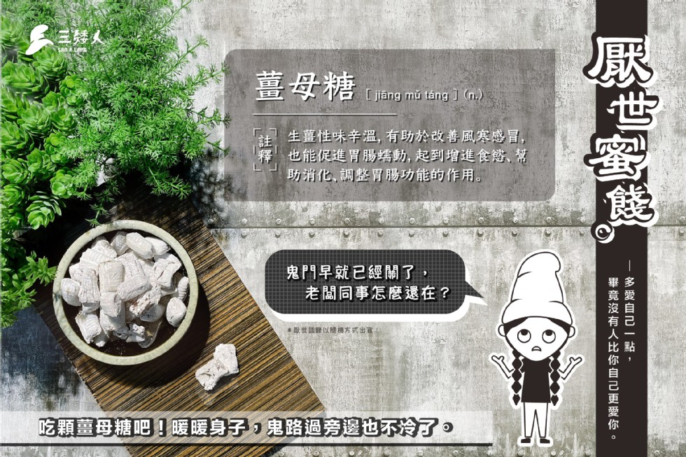 三矮人，薑母糖，[ jäng mũ táng ] (n.)，生薑性味辛溫,有助於改善風寒感冒,也能促進胃腸端動, 起到增進食慾、幫，助消化、調整胃腸功能的作用。鬼門早就已經關了，老闆同事怎麼還在?原世話難以隨方式出。吃顆薑母糖吧暖暖身子,鬼路過旁邊也