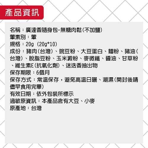 產品資訊,名稱:廣達香隨身包-無糖肉鬆(不加鹽),董素別:董,規格:20g (20g10),成份:豬肉(台灣)、豌豆粉、大豆蛋白、麵粉、豬油(,台灣)、脫脂豆粉、玉米澱粉、麥微纖、醬油、甘草粉,維生素E(抗氧化劑)、迷选香抽出物,保存期限:6個月,保