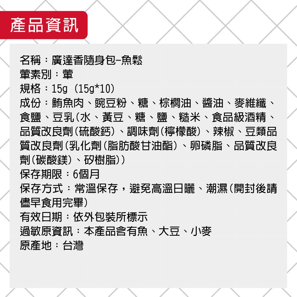 產品資訊,名稱:廣達香隨身包-魚鬆,董素別:革,規格:15g (15g10),成份:鮪魚肉、豌豆粉、糖、棕櫚油、醬油、麥維纖、食鹽、豆乳(水、黃豆、糖、鹽、糙米、食品級酒精、品質改良劑(硫酸鈣)、調味劑(檸檬酸)、辣椒、豆類品,質改良劑(乳化劑(脂肪