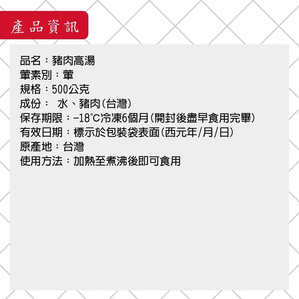 產品資訊,品名:豬肉高湯,董素別:董,規格:500公克,成份:水、豬肉(台灣),保存期限:-18C冷凍6個月(開封後盡早食用完畢),有效日期:標示於包装袋表面(西元年/月/日),原產地:台灣,使用方法:加熱至煮沸後即可食用。