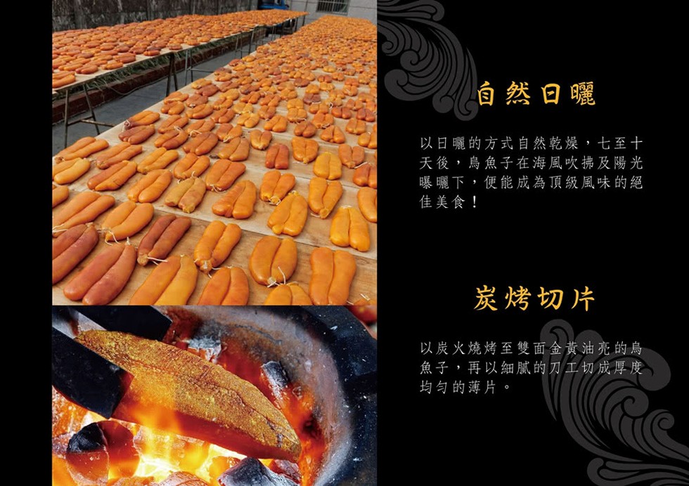 自然日曬，以日曬的方式自然乾燥,七至十，天後,烏魚子在海風吹拂及陽光，曝曬下,便能成為頂級風味的絕，佳美食!炭烤切片，以炭火燒烤至雙面金黃油亮的烏，魚子,再以細膩的刀工切成厚度，均勻的薄片。