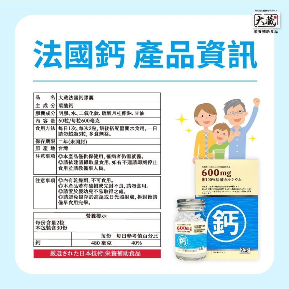 法國鈣 產品資訊，あなたの健康をサポート，栄養補助食品，商品 名大蔵法國鈣膠囊，主成分 碳酸鈣，膠囊成分 明膠、水、二氧化鈦、硫酸月桂酯鈉、甘油，內容量 60粒/每粒600毫克，食用方法 每日1次,每次2粒,飯後搭配溫開水食用。一日，請勿超過5粒,多