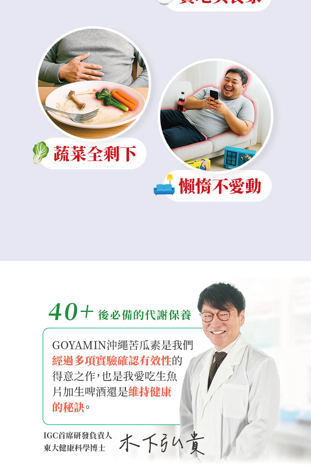 蔬菜全剩下，懶惰不愛動，40+ 後必備的代謝保養，GOYAMIN沖繩苦瓜素是我們，經過多項實驗確認有效性的，得意之作,也是我愛吃生魚，片加生啤酒還是維持健康，的秘訣。IGC首席研發負責人，東大健康科學博士，木下弘貴。