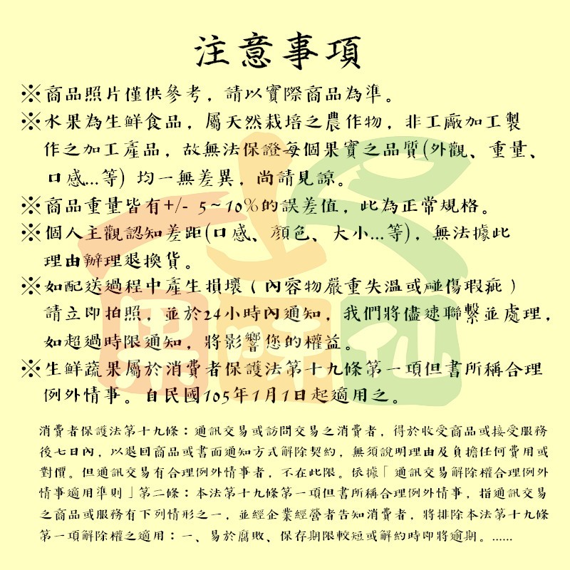 注意事項,※商品照片僅供參考, 請以實際商品為準。※水果為生鮮食品,屬天然栽培之農作物,非工廠加工製,作之加工產品,故無法保證每個果實之品質(外觀、重量、口感...等) 均一無差異,尚請見諒。※商品重量皆有+/- 5~10%的誤差值,此為正常規格。※