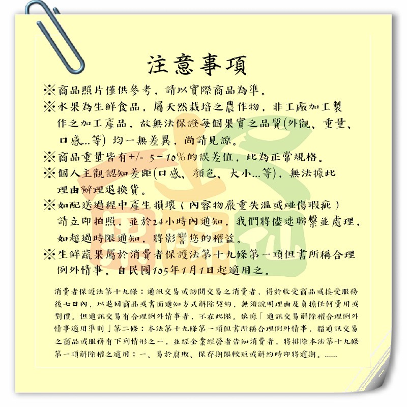 注意事項，※商品照片僅供參考,請以實際商品為準。※水果為生鮮食品,屬天然栽培之農作物,非工廠加工製，作之加工產品,故無法保證每個果實之品質(外觀､重量、口感...等) 均一無差異,尚請見諒。※商品重量皆有+/- 5~10%的誤差值,此為正常規格。※個
